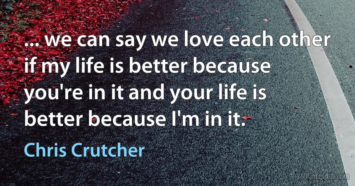 ... we can say we love each other if my life is better because you're in it and your life is better because I'm in it. (Chris Crutcher)