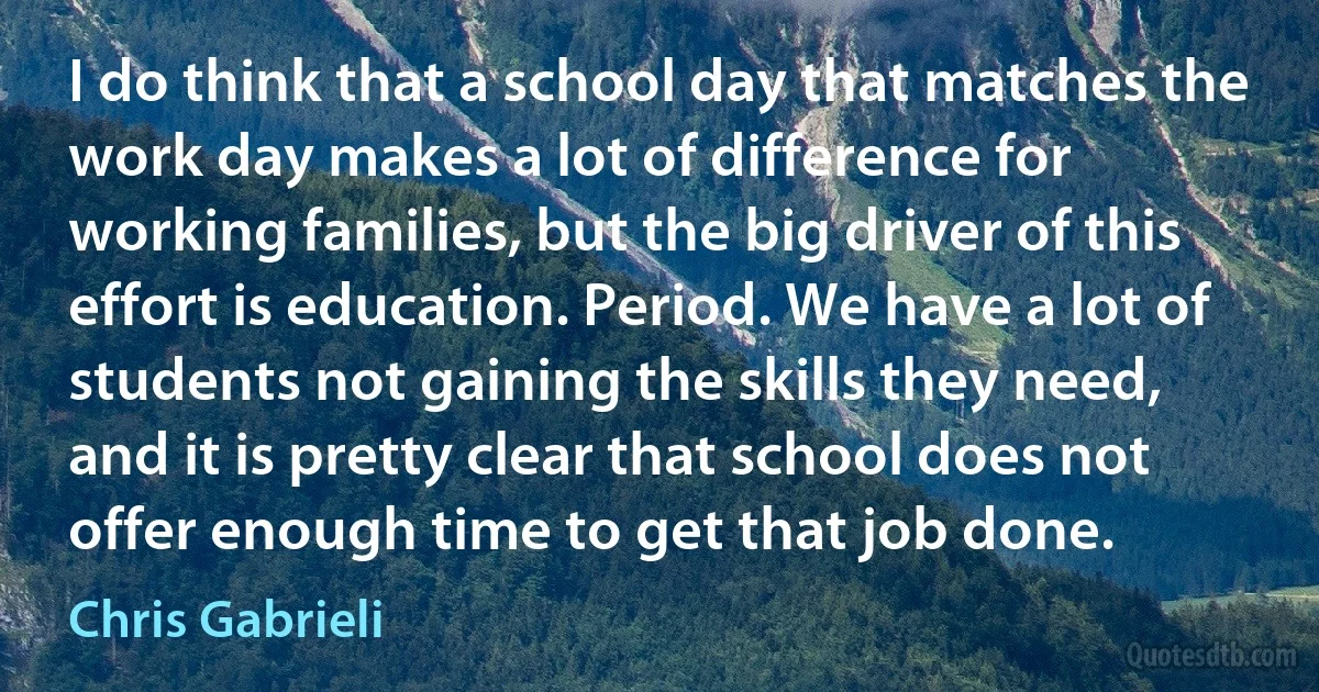 I do think that a school day that matches the work day makes a lot of difference for working families, but the big driver of this effort is education. Period. We have a lot of students not gaining the skills they need, and it is pretty clear that school does not offer enough time to get that job done. (Chris Gabrieli)