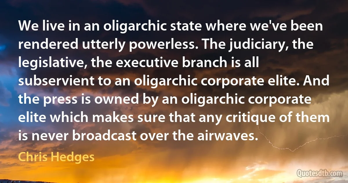 We live in an oligarchic state where we've been rendered utterly powerless. The judiciary, the legislative, the executive branch is all subservient to an oligarchic corporate elite. And the press is owned by an oligarchic corporate elite which makes sure that any critique of them is never broadcast over the airwaves. (Chris Hedges)