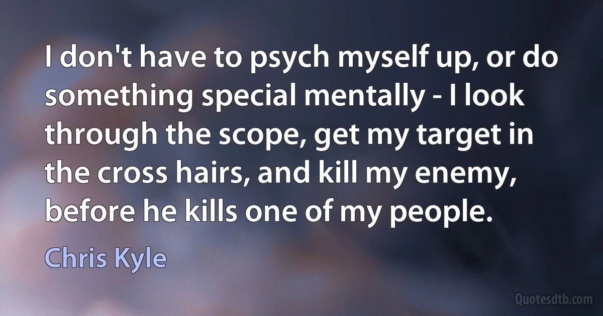 I don't have to psych myself up, or do something special mentally - I look through the scope, get my target in the cross hairs, and kill my enemy, before he kills one of my people. (Chris Kyle)