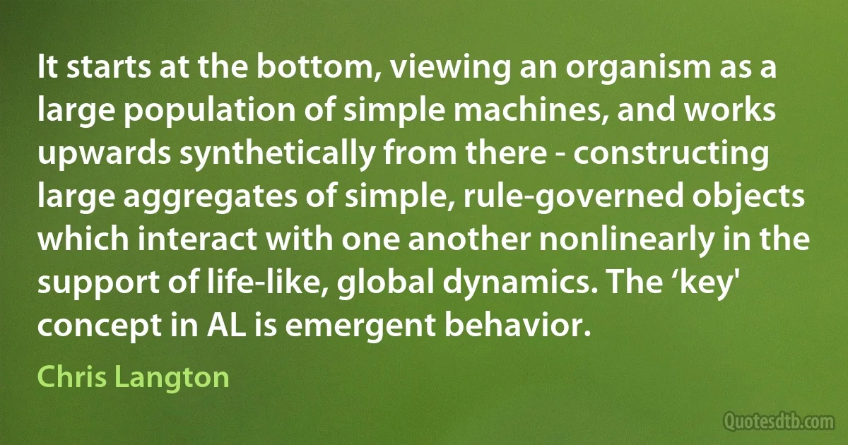 It starts at the bottom, viewing an organism as a large population of simple machines, and works upwards synthetically from there - constructing large aggregates of simple, rule-governed objects which interact with one another nonlinearly in the support of life-like, global dynamics. The ‘key' concept in AL is emergent behavior. (Chris Langton)