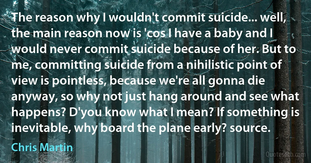 The reason why I wouldn't commit suicide... well, the main reason now is 'cos I have a baby and I would never commit suicide because of her. But to me, committing suicide from a nihilistic point of view is pointless, because we're all gonna die anyway, so why not just hang around and see what happens? D'you know what I mean? If something is inevitable, why board the plane early? source. (Chris Martin)