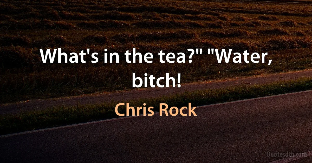 What's in the tea?" "Water, bitch! (Chris Rock)