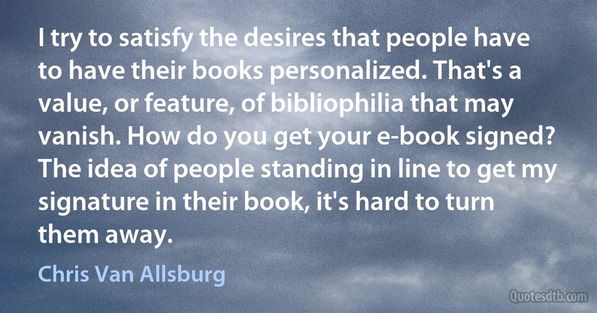 I try to satisfy the desires that people have to have their books personalized. That's a value, or feature, of bibliophilia that may vanish. How do you get your e-book signed? The idea of people standing in line to get my signature in their book, it's hard to turn them away. (Chris Van Allsburg)