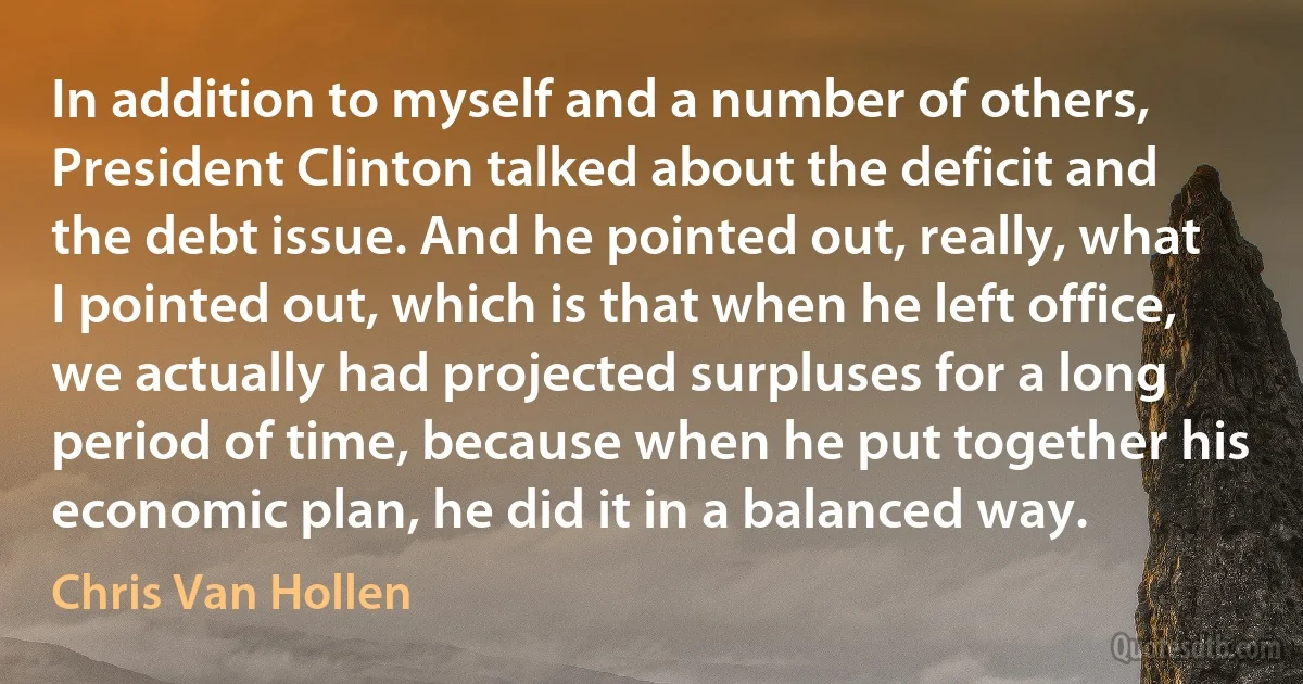 In addition to myself and a number of others, President Clinton talked about the deficit and the debt issue. And he pointed out, really, what I pointed out, which is that when he left office, we actually had projected surpluses for a long period of time, because when he put together his economic plan, he did it in a balanced way. (Chris Van Hollen)