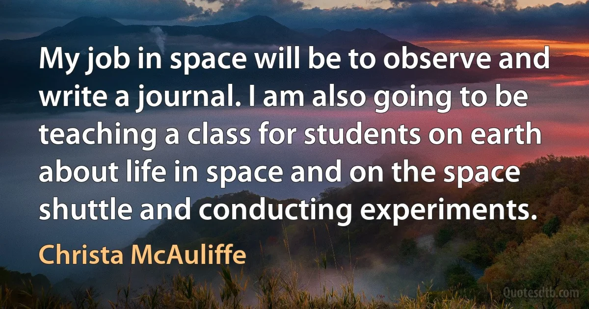 My job in space will be to observe and write a journal. I am also going to be teaching a class for students on earth about life in space and on the space shuttle and conducting experiments. (Christa McAuliffe)