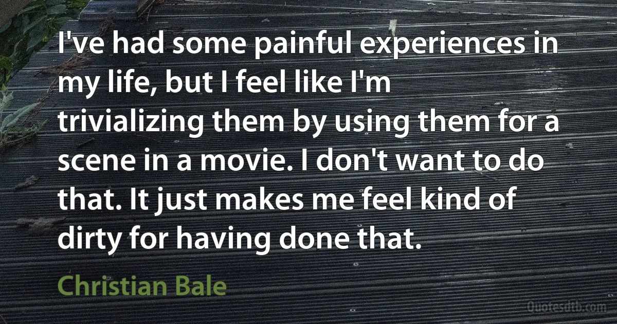 I've had some painful experiences in my life, but I feel like I'm trivializing them by using them for a scene in a movie. I don't want to do that. It just makes me feel kind of dirty for having done that. (Christian Bale)