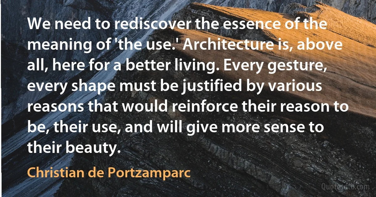 We need to rediscover the essence of the meaning of 'the use.' Architecture is, above all, here for a better living. Every gesture, every shape must be justified by various reasons that would reinforce their reason to be, their use, and will give more sense to their beauty. (Christian de Portzamparc)