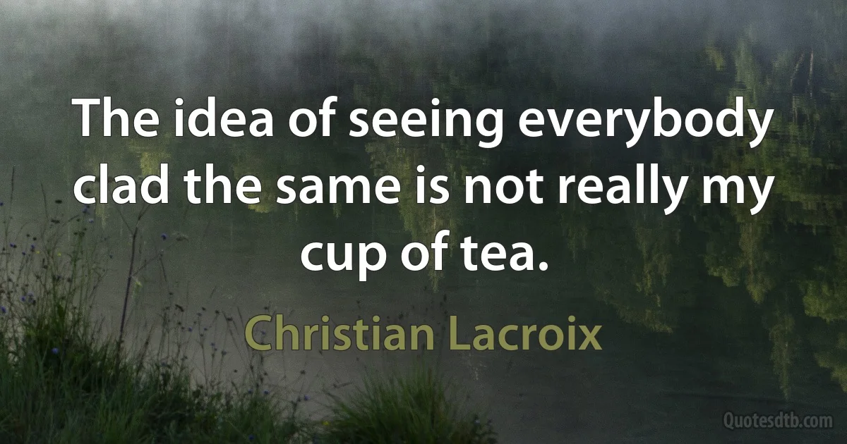 The idea of seeing everybody clad the same is not really my cup of tea. (Christian Lacroix)