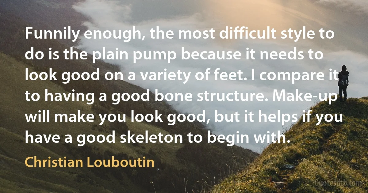 Funnily enough, the most difficult style to do is the plain pump because it needs to look good on a variety of feet. I compare it to having a good bone structure. Make-up will make you look good, but it helps if you have a good skeleton to begin with. (Christian Louboutin)