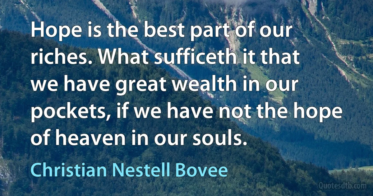 Hope is the best part of our riches. What sufficeth it that we have great wealth in our pockets, if we have not the hope of heaven in our souls. (Christian Nestell Bovee)