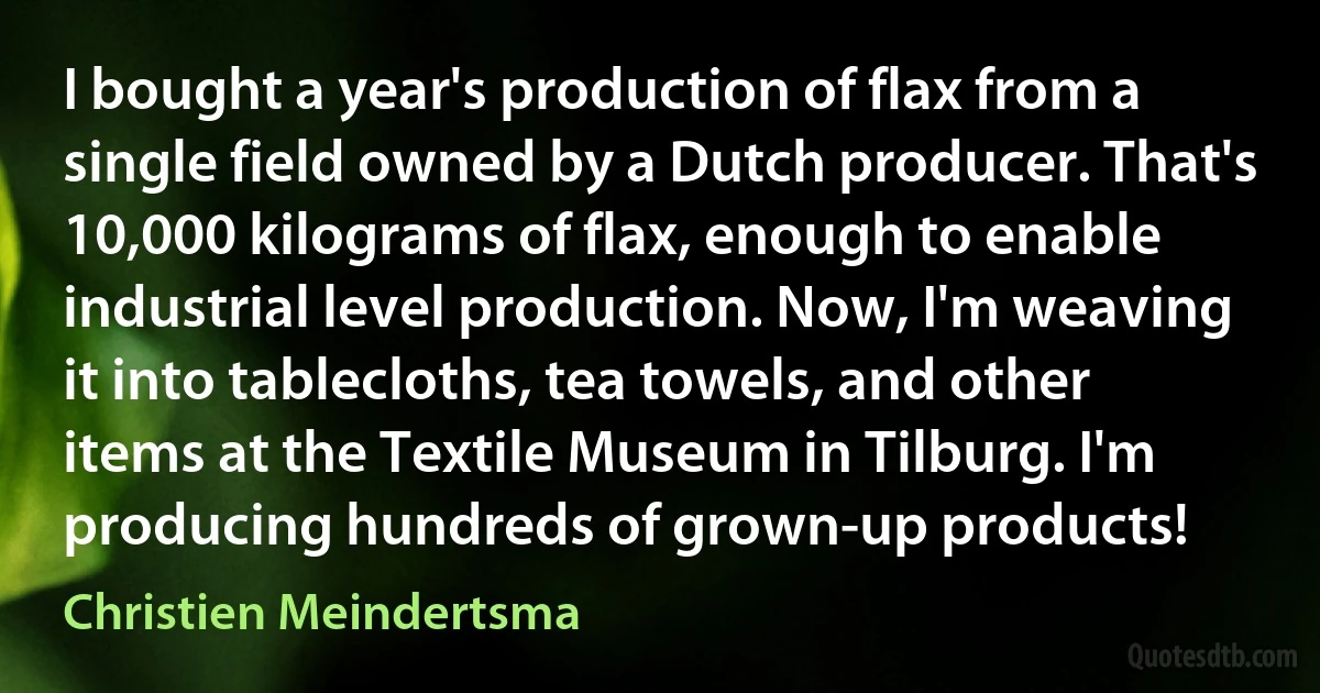 I bought a year's production of flax from a single field owned by a Dutch producer. That's 10,000 kilograms of flax, enough to enable industrial level production. Now, I'm weaving it into tablecloths, tea towels, and other items at the Textile Museum in Tilburg. I'm producing hundreds of grown-up products! (Christien Meindertsma)