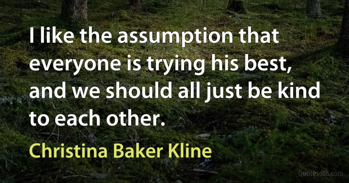 I like the assumption that everyone is trying his best, and we should all just be kind to each other. (Christina Baker Kline)