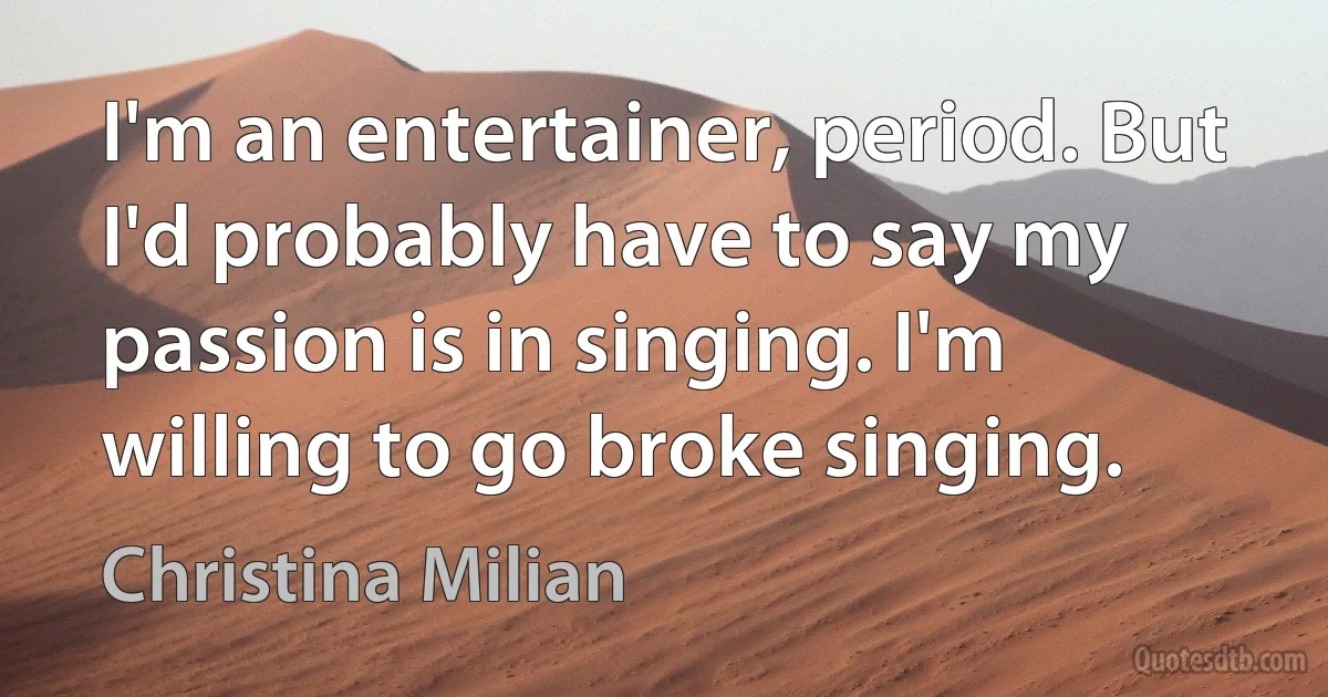 I'm an entertainer, period. But I'd probably have to say my passion is in singing. I'm willing to go broke singing. (Christina Milian)