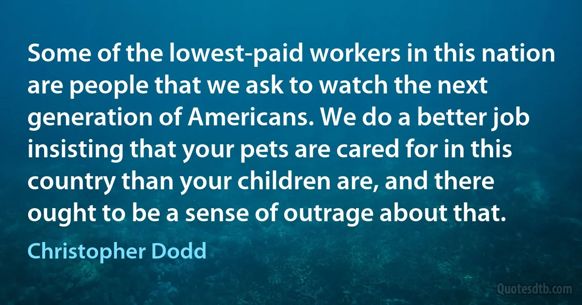 Some of the lowest-paid workers in this nation are people that we ask to watch the next generation of Americans. We do a better job insisting that your pets are cared for in this country than your children are, and there ought to be a sense of outrage about that. (Christopher Dodd)