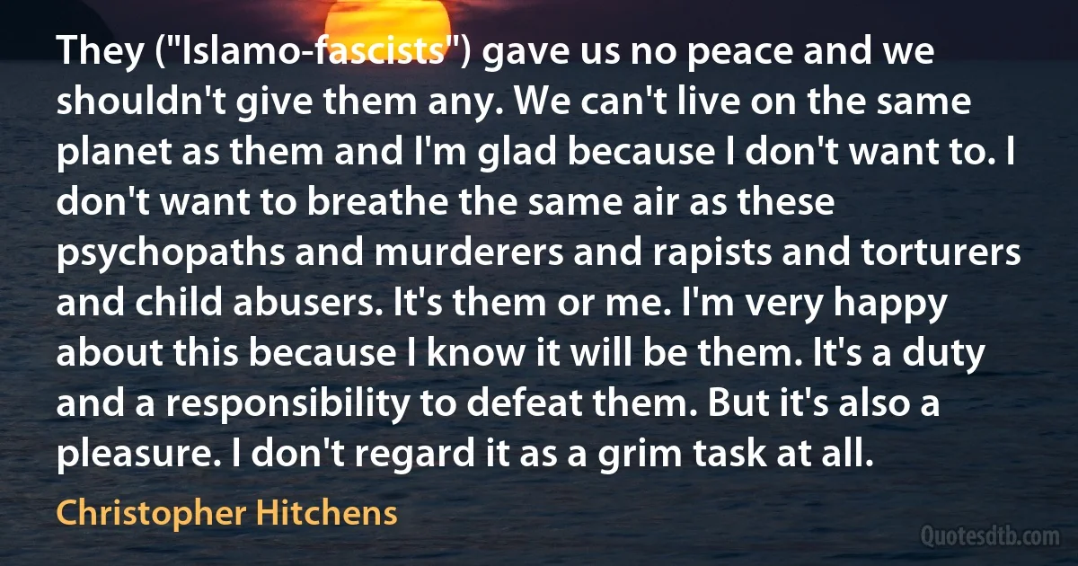 They ("Islamo-fascists") gave us no peace and we shouldn't give them any. We can't live on the same planet as them and I'm glad because I don't want to. I don't want to breathe the same air as these psychopaths and murderers and rapists and torturers and child abusers. It's them or me. I'm very happy about this because I know it will be them. It's a duty and a responsibility to defeat them. But it's also a pleasure. I don't regard it as a grim task at all. (Christopher Hitchens)