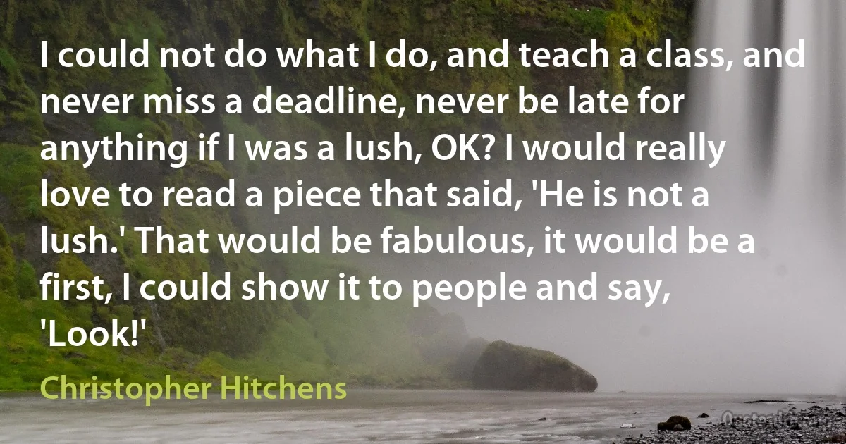 I could not do what I do, and teach a class, and never miss a deadline, never be late for anything if I was a lush, OK? I would really love to read a piece that said, 'He is not a lush.' That would be fabulous, it would be a first, I could show it to people and say, 'Look!' (Christopher Hitchens)