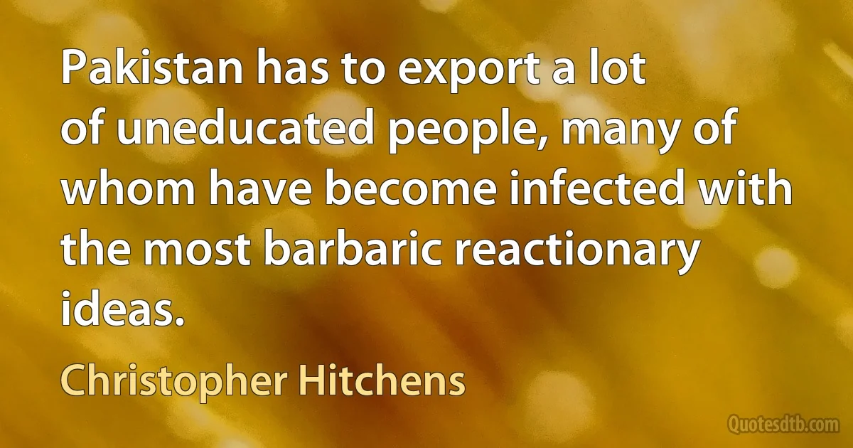 Pakistan has to export a lot of uneducated people, many of whom have become infected with the most barbaric reactionary ideas. (Christopher Hitchens)