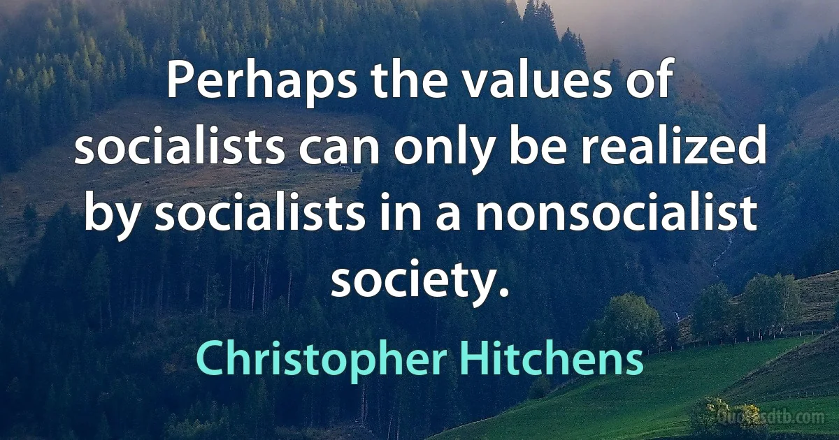 Perhaps the values of socialists can only be realized by socialists in a nonsocialist society. (Christopher Hitchens)