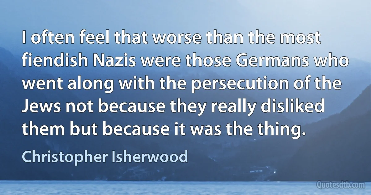 I often feel that worse than the most fiendish Nazis were those Germans who went along with the persecution of the Jews not because they really disliked them but because it was the thing. (Christopher Isherwood)