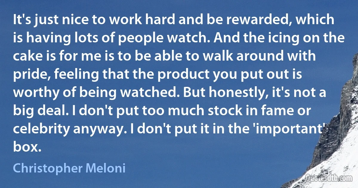 It's just nice to work hard and be rewarded, which is having lots of people watch. And the icing on the cake is for me is to be able to walk around with pride, feeling that the product you put out is worthy of being watched. But honestly, it's not a big deal. I don't put too much stock in fame or celebrity anyway. I don't put it in the 'important' box. (Christopher Meloni)