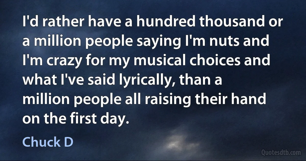 I'd rather have a hundred thousand or a million people saying I'm nuts and I'm crazy for my musical choices and what I've said lyrically, than a million people all raising their hand on the first day. (Chuck D)