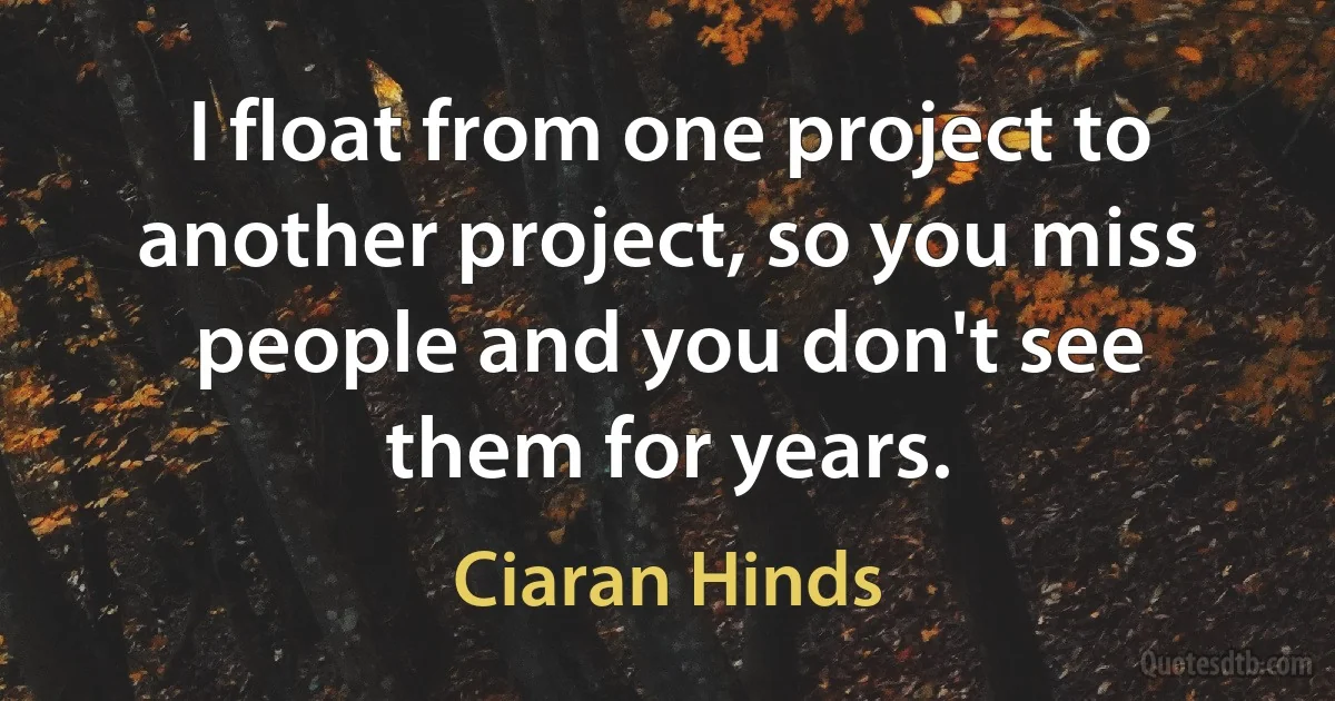 I float from one project to another project, so you miss people and you don't see them for years. (Ciaran Hinds)