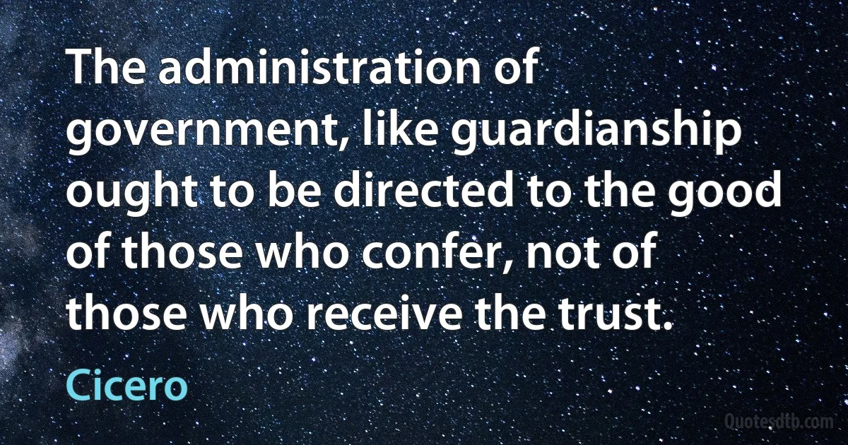 The administration of government, like guardianship ought to be directed to the good of those who confer, not of those who receive the trust. (Cicero)