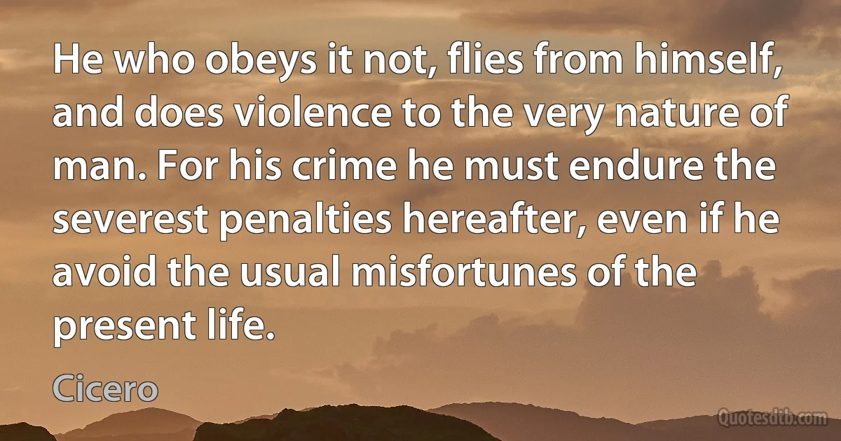 He who obeys it not, flies from himself, and does violence to the very nature of man. For his crime he must endure the severest penalties hereafter, even if he avoid the usual misfortunes of the present life. (Cicero)