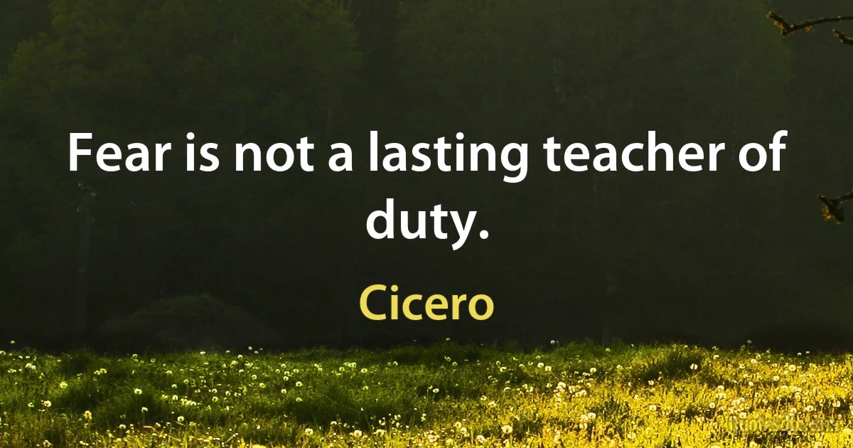 Fear is not a lasting teacher of duty. (Cicero)