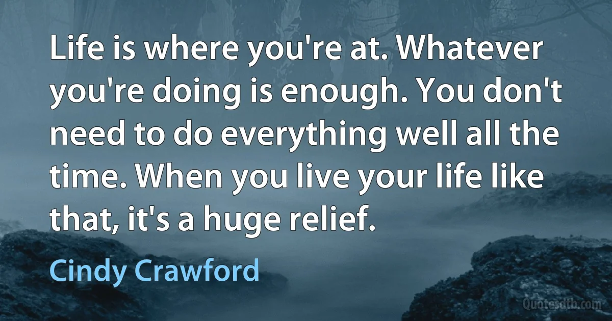 Life is where you're at. Whatever you're doing is enough. You don't need to do everything well all the time. When you live your life like that, it's a huge relief. (Cindy Crawford)