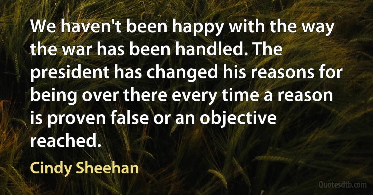 We haven't been happy with the way the war has been handled. The president has changed his reasons for being over there every time a reason is proven false or an objective reached. (Cindy Sheehan)