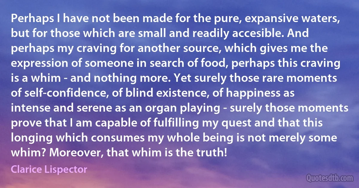 Perhaps I have not been made for the pure, expansive waters, but for those which are small and readily accesible. And perhaps my craving for another source, which gives me the expression of someone in search of food, perhaps this craving is a whim - and nothing more. Yet surely those rare moments of self-confidence, of blind existence, of happiness as intense and serene as an organ playing - surely those moments prove that I am capable of fulfilling my quest and that this longing which consumes my whole being is not merely some whim? Moreover, that whim is the truth! (Clarice Lispector)