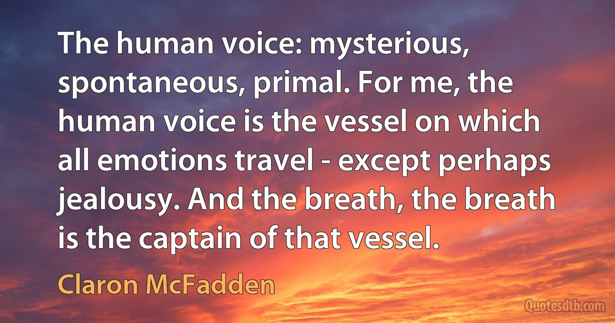 The human voice: mysterious, spontaneous, primal. For me, the human voice is the vessel on which all emotions travel - except perhaps jealousy. And the breath, the breath is the captain of that vessel. (Claron McFadden)