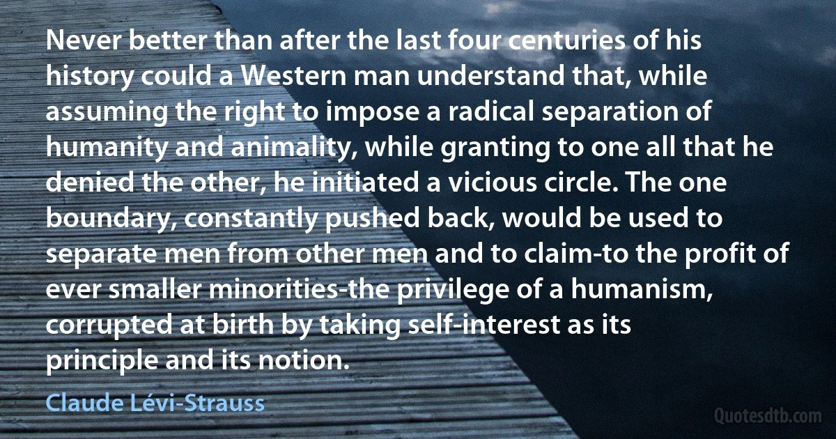 Never better than after the last four centuries of his history could a Western man understand that, while assuming the right to impose a radical separation of humanity and animality, while granting to one all that he denied the other, he initiated a vicious circle. The one boundary, constantly pushed back, would be used to separate men from other men and to claim-to the profit of ever smaller minorities-the privilege of a humanism, corrupted at birth by taking self-interest as its principle and its notion. (Claude Lévi-Strauss)