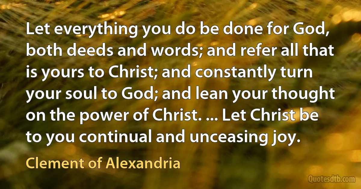 Let everything you do be done for God, both deeds and words; and refer all that is yours to Christ; and constantly turn your soul to God; and lean your thought on the power of Christ. ... Let Christ be to you continual and unceasing joy. (Clement of Alexandria)