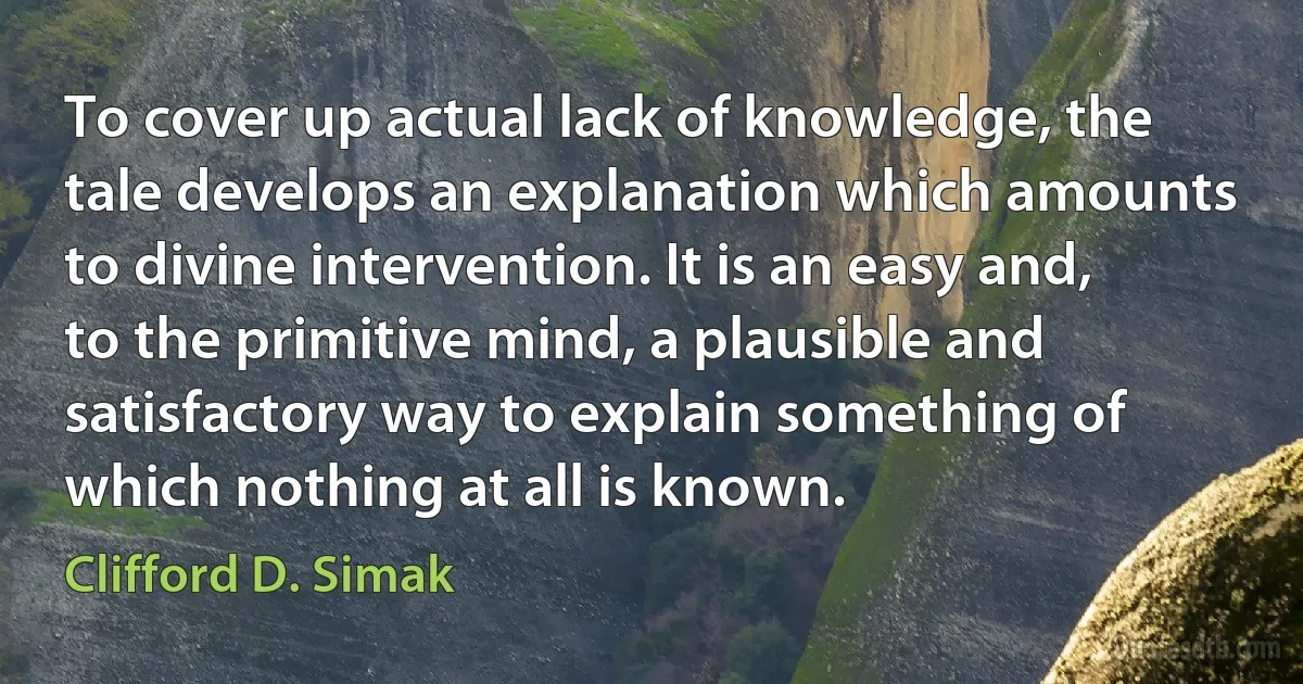 To cover up actual lack of knowledge, the tale develops an explanation which amounts to divine intervention. It is an easy and, to the primitive mind, a plausible and satisfactory way to explain something of which nothing at all is known. (Clifford D. Simak)