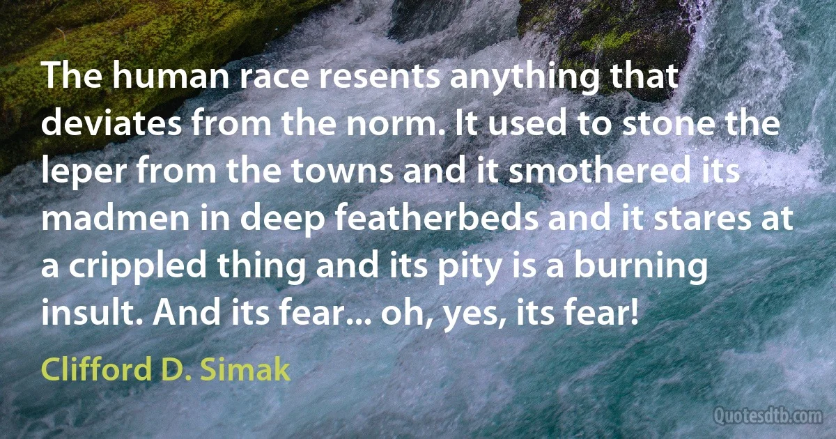 The human race resents anything that deviates from the norm. It used to stone the leper from the towns and it smothered its madmen in deep featherbeds and it stares at a crippled thing and its pity is a burning insult. And its fear... oh, yes, its fear! (Clifford D. Simak)