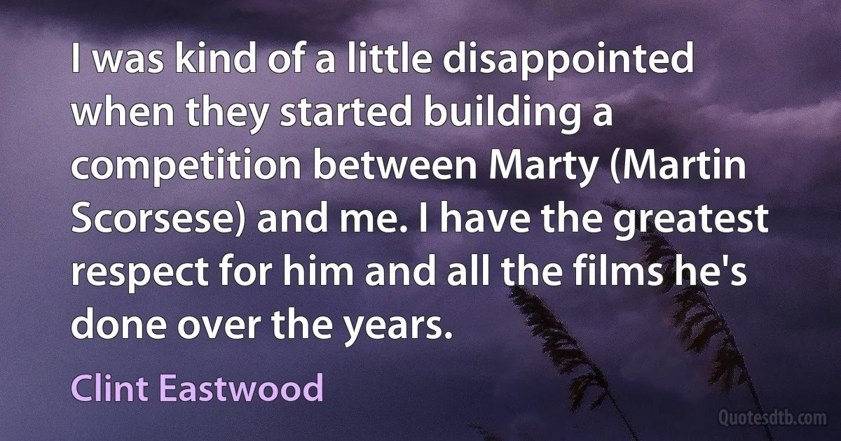 I was kind of a little disappointed when they started building a competition between Marty (Martin Scorsese) and me. I have the greatest respect for him and all the films he's done over the years. (Clint Eastwood)