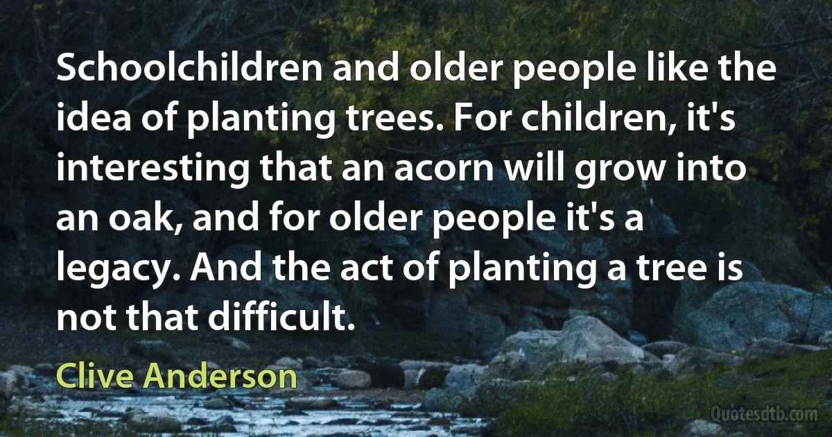 Schoolchildren and older people like the idea of planting trees. For children, it's interesting that an acorn will grow into an oak, and for older people it's a legacy. And the act of planting a tree is not that difficult. (Clive Anderson)