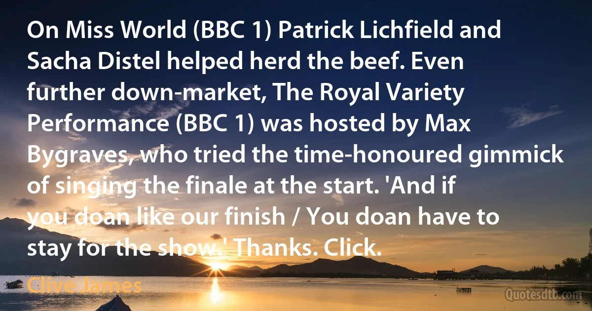 On Miss World (BBC 1) Patrick Lichfield and Sacha Distel helped herd the beef. Even further down-market, The Royal Variety Performance (BBC 1) was hosted by Max Bygraves, who tried the time-honoured gimmick of singing the finale at the start. 'And if you doan like our finish / You doan have to stay for the show.' Thanks. Click. (Clive James)