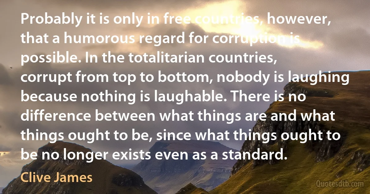 Probably it is only in free countries, however, that a humorous regard for corruption is possible. In the totalitarian countries, corrupt from top to bottom, nobody is laughing because nothing is laughable. There is no difference between what things are and what things ought to be, since what things ought to be no longer exists even as a standard. (Clive James)