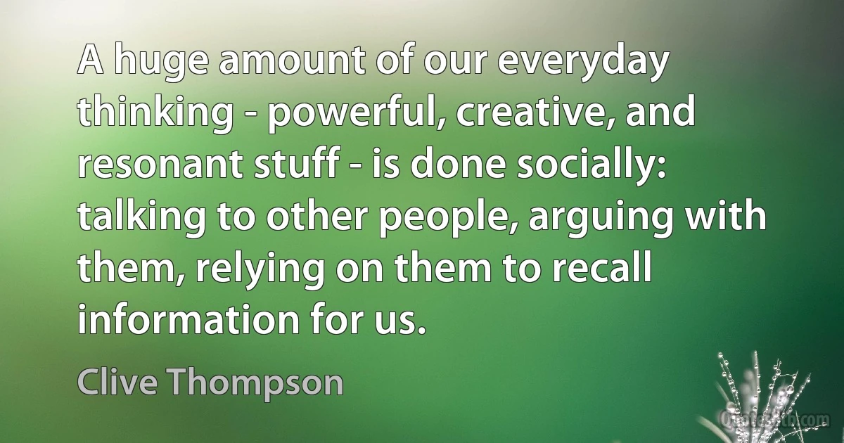 A huge amount of our everyday thinking - powerful, creative, and resonant stuff - is done socially: talking to other people, arguing with them, relying on them to recall information for us. (Clive Thompson)