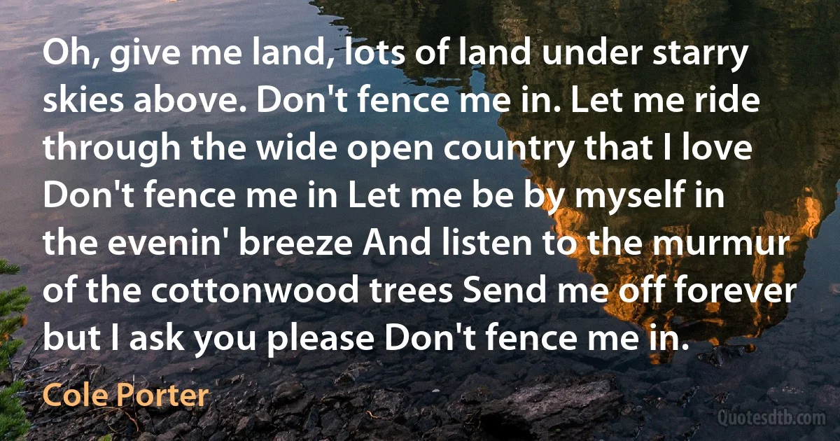 Oh, give me land, lots of land under starry skies above. Don't fence me in. Let me ride through the wide open country that I love Don't fence me in Let me be by myself in the evenin' breeze And listen to the murmur of the cottonwood trees Send me off forever but I ask you please Don't fence me in. (Cole Porter)