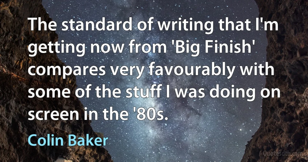 The standard of writing that I'm getting now from 'Big Finish' compares very favourably with some of the stuff I was doing on screen in the '80s. (Colin Baker)