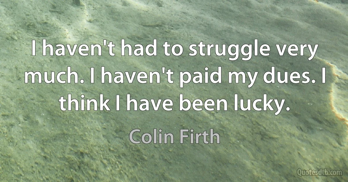 I haven't had to struggle very much. I haven't paid my dues. I think I have been lucky. (Colin Firth)