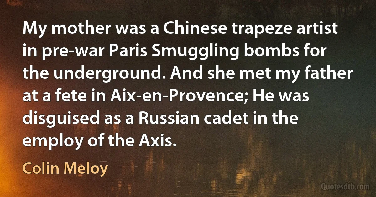 My mother was a Chinese trapeze artist in pre-war Paris Smuggling bombs for the underground. And she met my father at a fete in Aix-en-Provence; He was disguised as a Russian cadet in the employ of the Axis. (Colin Meloy)