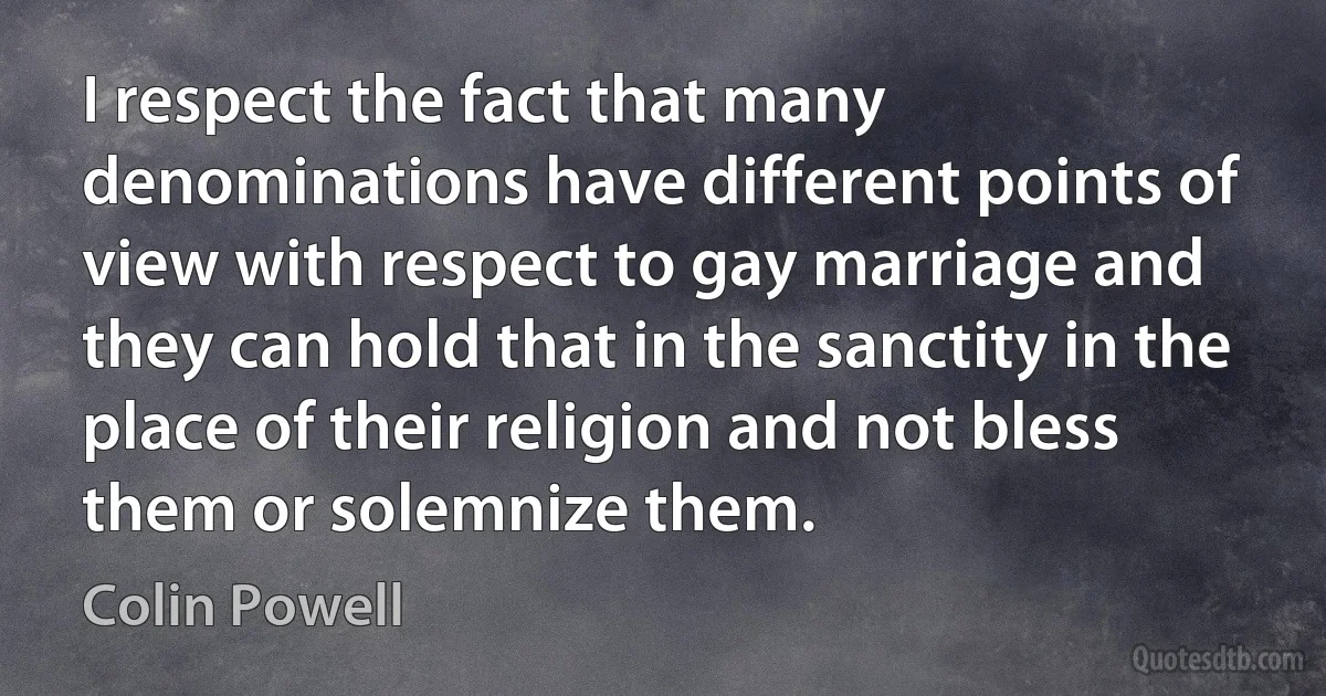 I respect the fact that many denominations have different points of view with respect to gay marriage and they can hold that in the sanctity in the place of their religion and not bless them or solemnize them. (Colin Powell)