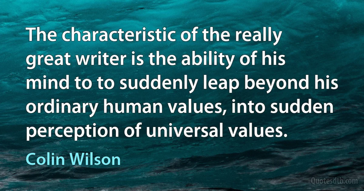 The characteristic of the really great writer is the ability of his mind to to suddenly leap beyond his ordinary human values, into sudden perception of universal values. (Colin Wilson)