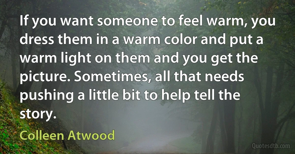 If you want someone to feel warm, you dress them in a warm color and put a warm light on them and you get the picture. Sometimes, all that needs pushing a little bit to help tell the story. (Colleen Atwood)